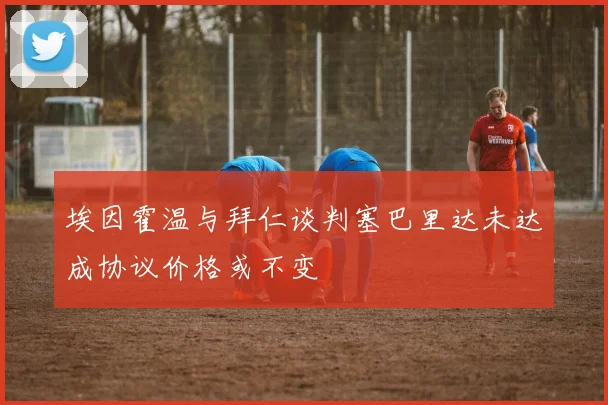 埃因霍温与拜仁谈判塞巴里达未达成协议价格或不变