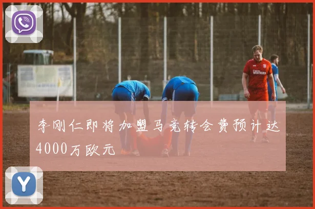 李刚仁即将加盟马竞转会费预计达4000万欧元