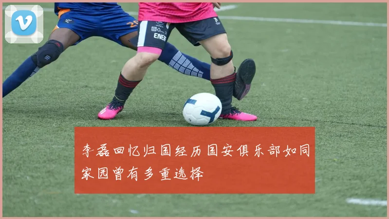 李磊回忆归国经历国安俱乐部如同家园曾有多重选择