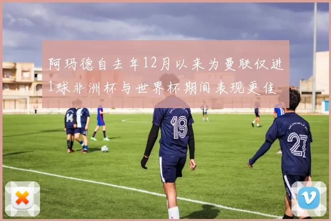 阿玛德自去年12月以来为曼联仅进1球非洲杯与世界杯期间表现更佳