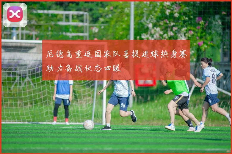 厄德高重返国家队喜提进球热身赛助力备战状态回暖