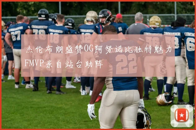 杰伦布朗盛赞OG阿努诺比独特魅力FMVP亲自站台助阵