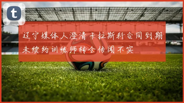 辽宁媒体人澄清卡拉斯科合同到期未续约训练师转会传闻不实