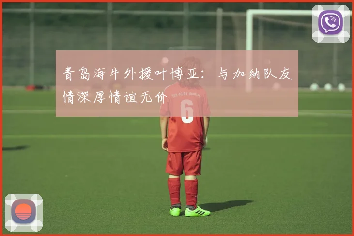 青岛海牛外援叶博亚：与加纳队友情深厚情谊无价