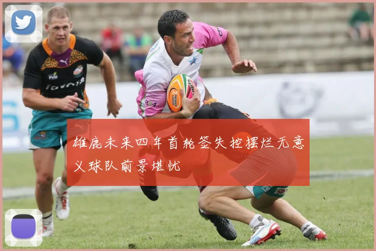 雄鹿未来四年首轮签失控摆烂无意义球队前景堪忧
