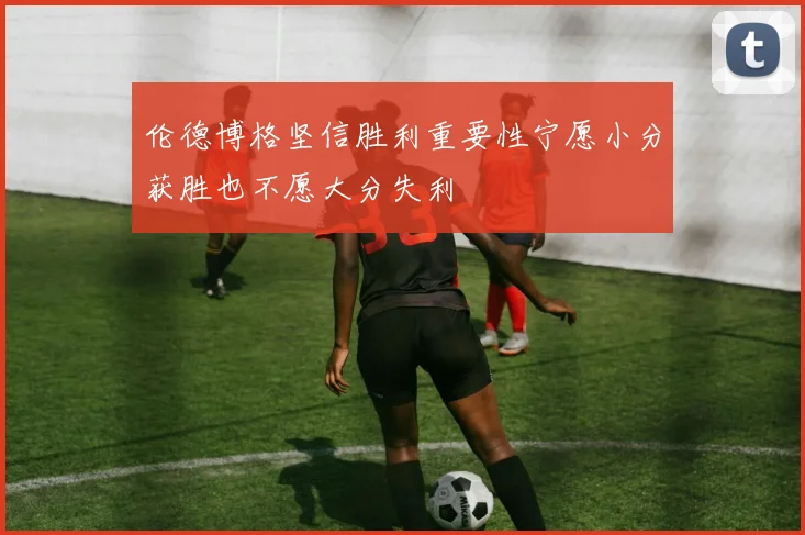 伦德博格坚信胜利重要性宁愿小分获胜也不愿大分失利