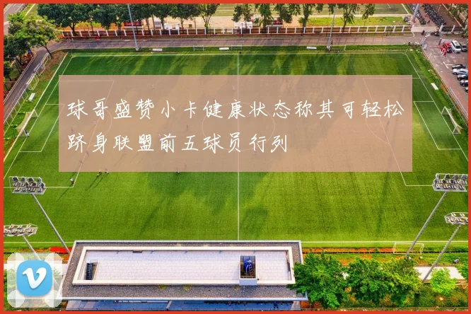 球哥盛赞小卡健康状态称其可轻松跻身联盟前五球员行列