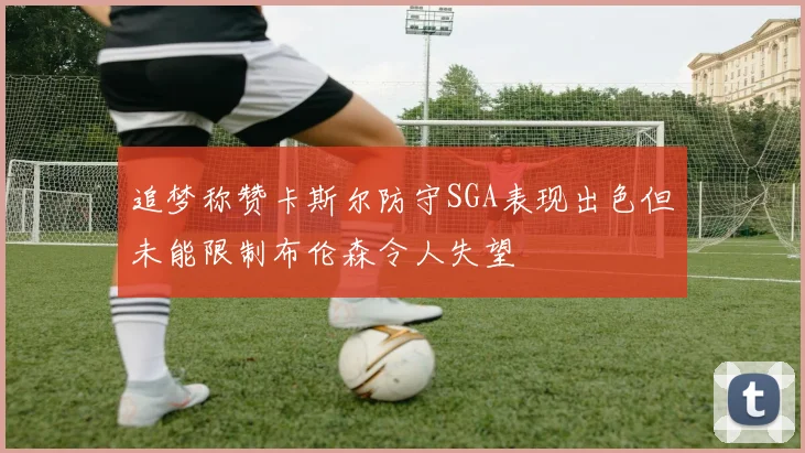 追梦称赞卡斯尔防守SGA表现出色但未能限制布伦森令人失望