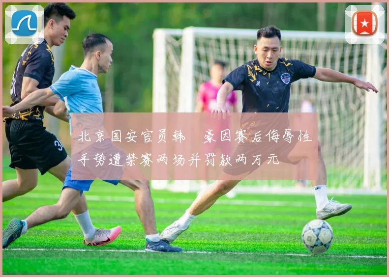 北京国安官员韩瑀豪因赛后侮辱性手势遭禁赛两场并罚款两万元