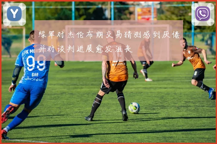 绿军对杰伦布朗交易猜测感到厌倦并对谈判进展愈发沮丧