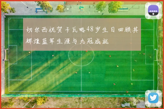 切尔西祝贺卡瓦略48岁生日回顾其辉煌蓝军生涯与九冠成就