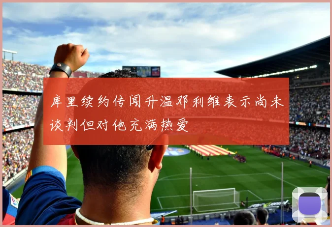 库里续约传闻升温邓利维表示尚未谈判但对他充满热爱