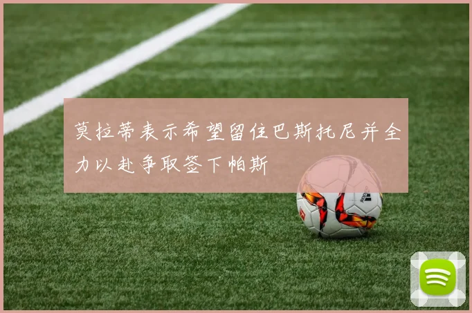 莫拉蒂表示希望留住巴斯托尼并全力以赴争取签下帕斯