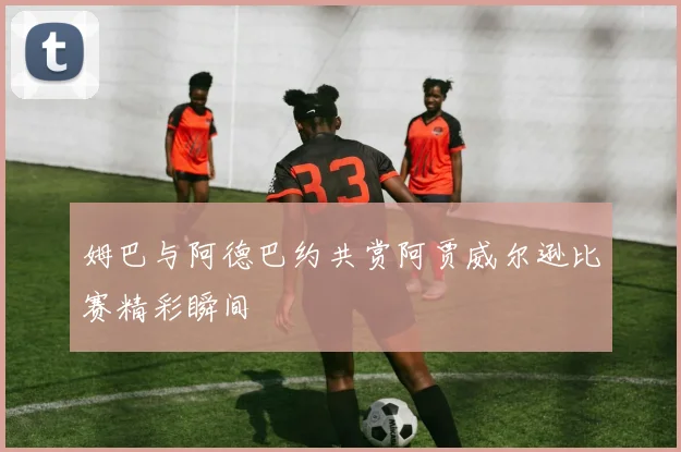 姆巴与阿德巴约共赏阿贾威尔逊比赛精彩瞬间