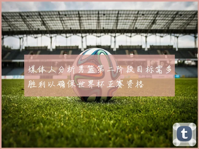 媒体人分析男篮第二阶段目标需多胜利以确保世界杯正赛资格