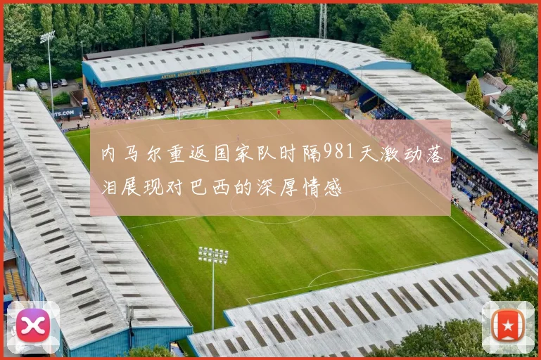内马尔重返国家队时隔981天激动落泪展现对巴西的深厚情感